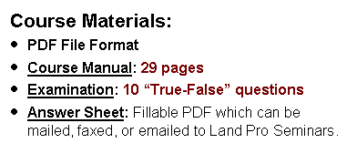 Text Box: Course Materials:PDF File FormatCourse Manual: 29 pages  Examination: 10 True-False questions  Answer Sheet: Fillable PDF which can be mailed, faxed, or emailed to Land Pro Seminars.    